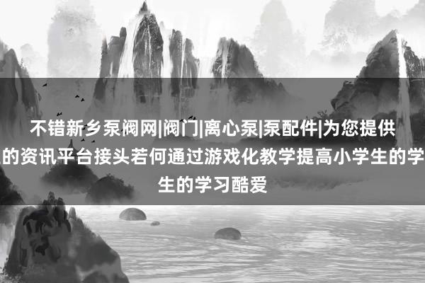 不错新乡泵阀网|阀门|离心泵|泵配件|为您提供最专业的资讯平台接头若何通过游戏化教学提高小学生的学习酷爱