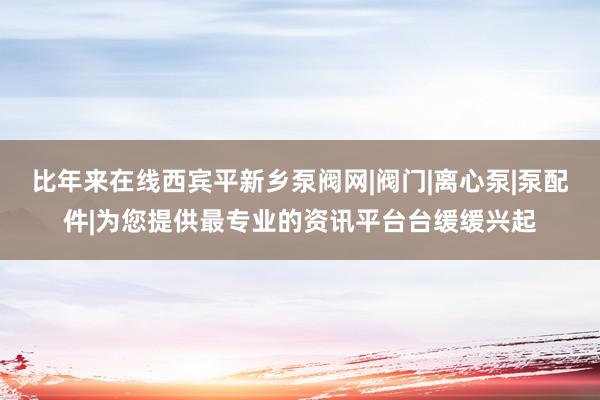 比年来在线西宾平新乡泵阀网|阀门|离心泵|泵配件|为您提供最专业的资讯平台台缓缓兴起