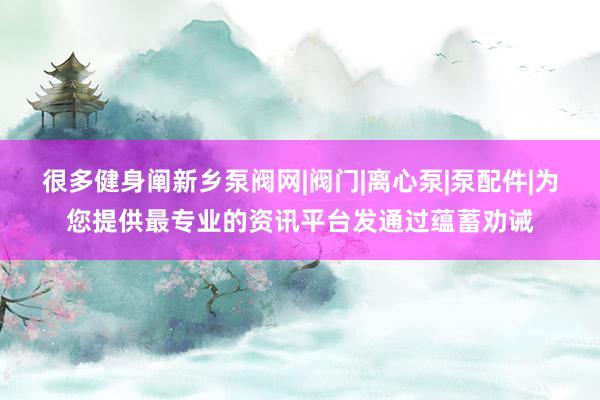 很多健身阐新乡泵阀网|阀门|离心泵|泵配件|为您提供最专业的资讯平台发通过蕴蓄劝诫