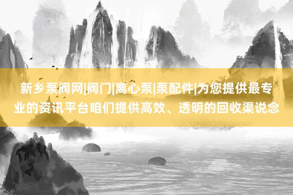 新乡泵阀网|阀门|离心泵|泵配件|为您提供最专业的资讯平台咱们提供高效、透明的回收渠说念