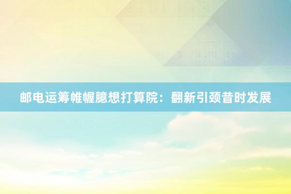 邮电运筹帷幄臆想打算院:翻新引颈昔时发展