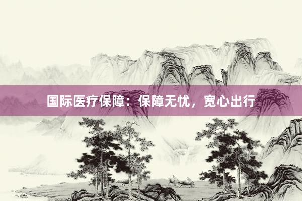 国际医疗保障：保障无忧，宽心出行